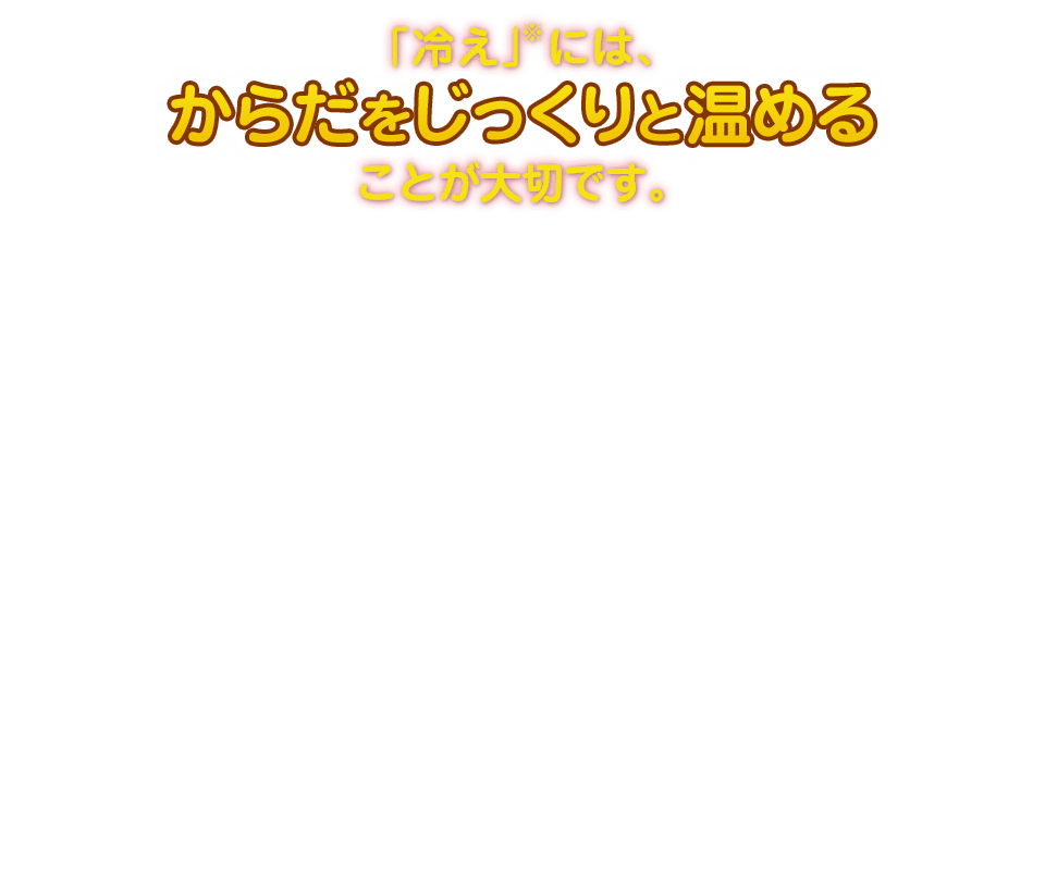 「冷え」※には、からだをじっくりと温めることが大切です。