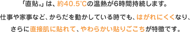 「直貼®」は、約40.5℃の温熱が６時間持続します。仕事や家事など、からだを動かしている時でも、はがれにくくなり、さらに直接肌に貼れて、やわらかい貼りごこちが特徴です。