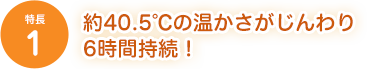 [特長1]約40.5℃の温かさがじんわり6時間持続！