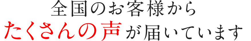 全国のお客様からたくさんの声が届いています