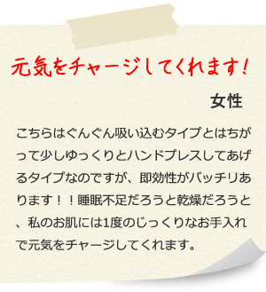 元気をチャージしてくれます！ 女性こちらはぐんぐん吸い込むタイプとはちがって少しゆっくりとハンドプレスしてあげるタイプなのですが、即効性がバッチリあります！！睡眠不足だろうと乾燥だろうと、私のお肌には1度のじっくりなお手入れで元気をチャージしてくれます。