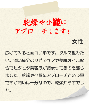 乾燥や小皺にアプローチします！ 女性 広げてみると面白い形です。ダルマ型みたい。潤い成分のリピジュアや美肌オイル配合でヒタヒタ美容液が詰まってるのを感じました。乾燥や小皺にアプローチという事ですが潤いは十分なので、乾燥知らずでした。 