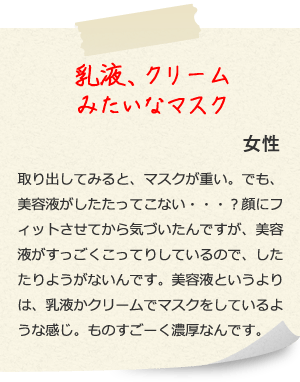 乳液、クリームみたいなマスク 女性 取り出してみると、マスクが重い。でも、美容液がしたたってこない・・・？顔にフィットさせてから気づいたんですが、美容液がすっごくこってりしているので、したたりようがないんです。美容液というよりは、乳液かクリームでマスクをしているような感じ。ものすごーく濃厚なんです。 