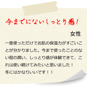 今までにないしっとり感！ 女性 一度使っただけでお肌の保湿力がすごいことが分かりました。今まで使ったことのない程の潤い、しっとり感が体験できて、これは使い続けてみたいと思いました！冬にはかなりいいです！！ 