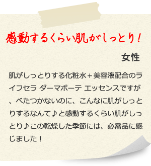 感動するくらい肌がしっとり！ 女性  肌がしっとりする化粧水＋美容液配合のライフセラ ダーマボーテ エッセンスですが、べたつかないのに、こんなに肌がしっとりするなんて♪と感動するくらい肌がしっとり♪この乾燥した季節には、必需品に感じました！ 