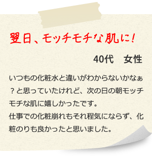 翌日、モッチモチな肌に！ 40代　女性 いつもの化粧水と違いがわからないかなぁ？と思っていたけれど、次の日の朝モッチモチな肌に嬉しかったです。仕事での化粧崩れもそれ程気にならず、化粧のりも良かったと思いました。 