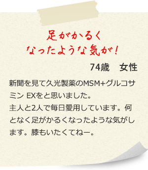 足がかるくなったような気が！74歳　女性 新聞を見て久光製薬のMSM＋グルコサミン EXをと思いました。主人と2人で毎日愛用しています。何となく足がかるくなったような気がします。膝もいたくてねー。