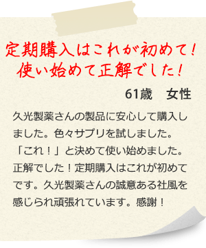 定期購入はこれが初めて! 使い始めて正解でした! 61歳女性 久光製薬さんの製品に安心して購入しました。色々サプリを試しました。 「これ!」と決めて使い始めました。 正解でした!定期購入はこれが初めてです。久光製薬さんの誠意ある社風を感じられ頑張れています。感謝!