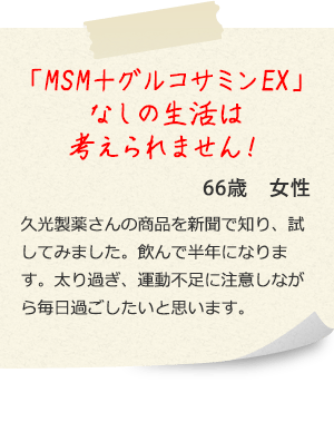 「MSM+グルコサミンEX」なしの生活は考えられません! 66歳女性 久光製薬さんの商品を新聞で知り、試してみました。飲んで半年になります。太り過ぎ、運動不足に注意しながら毎日過ごしたいと思います。