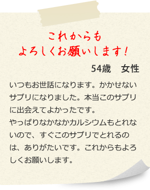 これからも、 よろしくお願いします! 54歳女性 いつもお世話になります。かかせないサプリになりました。本当このサプリに出会えてよかったです。 やっぱりなかなかカルシウムもとれないので、すぐこのサプリでとれるのは、ありがたいです。これからもよろしくお願いします。