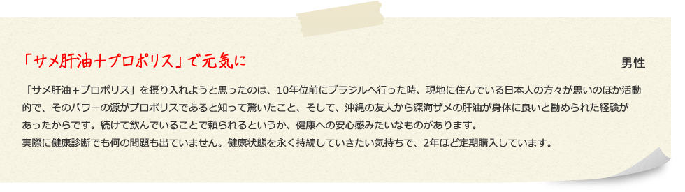 「サメ肝油＋プロポリス」で元気に 男性 「サメ肝油＋プロポリス」を摂り入れようと思ったのは、10年位前にブラジルへ行った時、現地に住んでいる日本人の方々が思いのほか活動的で、そのパワーの源がプロポリスであると知って驚いたこと、そして、沖縄の友人から深海ザメの肝油が身体に良いと勧められた経験があったからです。続けて飲んでいることで頼られるというか、健康への安心感みたいなものがあります。実際に健康診断でも何の問題も出ていません。健康状態を永く持続していきたい気持ちで、2年ほど定期購入しています。