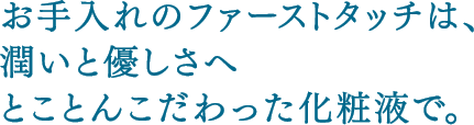 お手入れのファーストタッチは、潤いと優しさへとことんこだわった化粧液で。