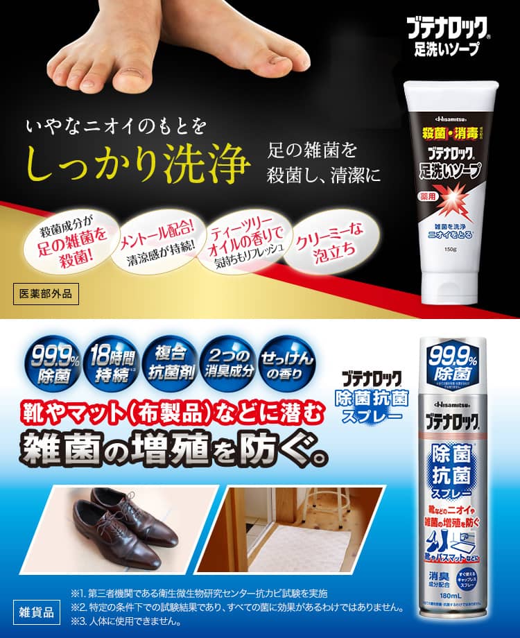 ブテナロック 足洗いソープ いやなニオイのもとを しっかり洗浄 殺菌成分が足の雑菌を殺菌! メントール配合! 清涼感が持続! ティーツリーオイルの香りで 気持ちもリフレッシュ クリーミーな泡立ち 足の雑菌を殺菌し、清潔に 医薬部外品 ブテナロック® 除菌抗菌スプレー 99.9%除菌 18時間継続 複合抗菌剤 2つの消臭成分 せっけんの香り 靴やマット(布製品)などに潜む雑菌の繁殖を防ぐ。 ※1.第3者機関である衛生微生物研究センターにて抗カビ試験を実施。 ※2.特定の条件下での試験結果であり、すべての菌に効果があるわけではありません。 ※3.人体に使用できません。 雑貨品