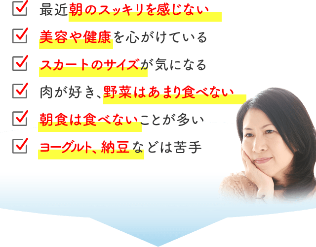 最近朝のスッキリを感じない 美容や健康を心がけている スカートのサイズが気になる 肉が好き、野菜はあまり食べない 朝食は食べないことが多い ヨーグルト、納豆などは苦手
