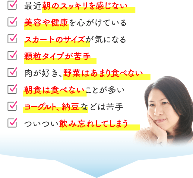 最近朝のスッキリを感じない 美容や健康を心がけている スカートのサイズが気になる 顆粒タイプが苦手 肉が好き、野菜はあまり食べない 朝食は食べないことが多い ヨーグルト、納豆などは苦手 ついつい飲み忘れしてしまう